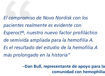 “El compromiso de Novo Nordisk con los pacientes realmente es evidente con Esperoct, nuestro nuevo factor profiláctico de semivida ampliada para la hemofilia A. Es el resultado del estudio de la hemofilia A más prolongado en la historia”  –Dan Bull, contacto en la comunidad con hemofilia