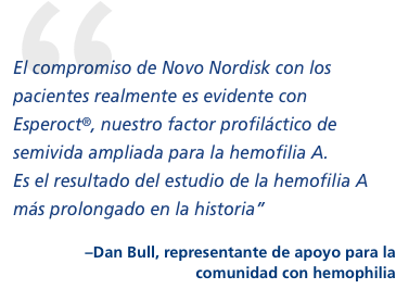 “El compromiso de Novo Nordisk con los pacientes realmente es evidente con Esperoct, nuestro factor profiláctico de semivida ampliada para la hemofilia A. Es el resultado del estudio de la hemofilia A más prolongado en la historia”  –Dan Bull, contacto en la comunidad con hemofilia